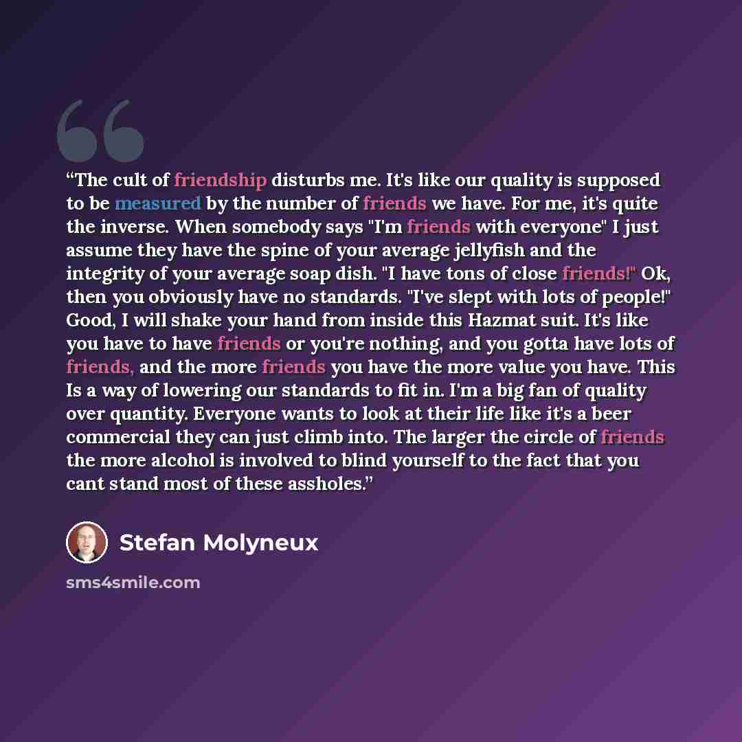 “The cult of friendship disturbs me. It's like our quality is supposed to be measured by the number of friends we have. For me, it's quite the inverse. When somebody says "I'm friends with everyone" I just assume they have the spine of your average jellyfish and the integrity of your average soap…” quote by Stefan Molyneux