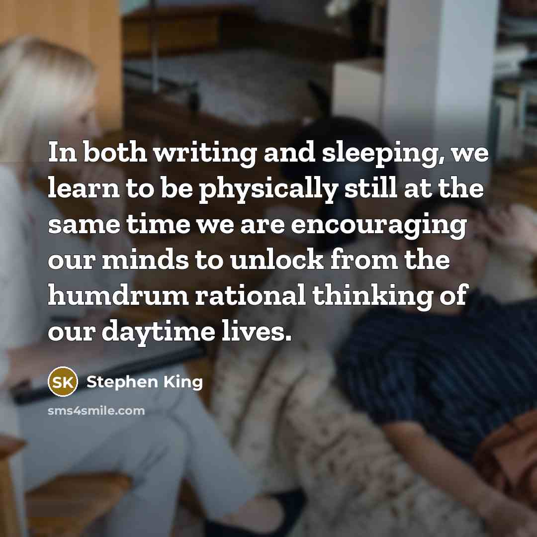 “In both writing and sleeping, we learn to be physically still at the same time we are encouraging our minds to unlock from the humdrum rational thinking of our daytime lives.” quote by Stephen King