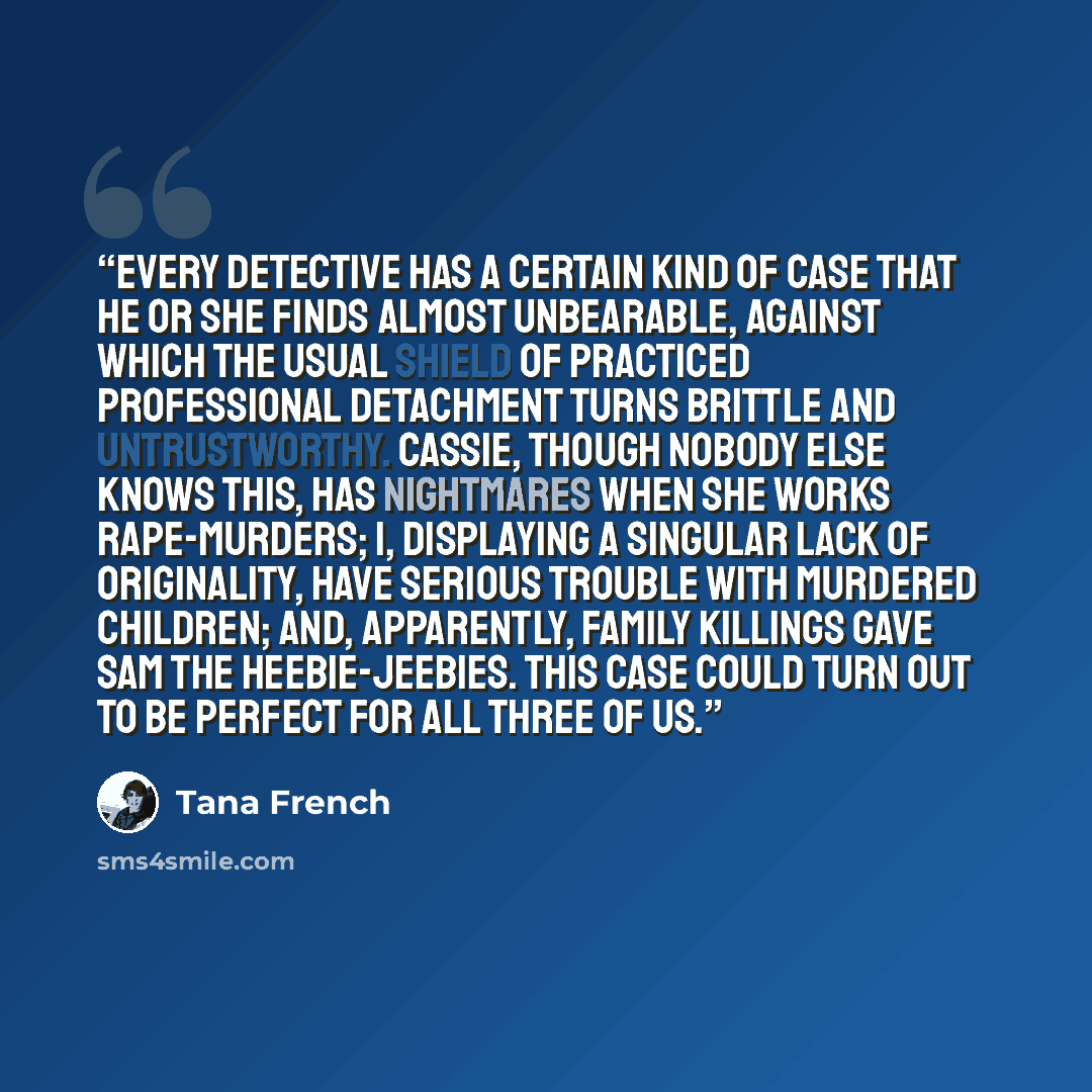 “Every detective has a certain kind of case that he or she finds almost unbearable, against which the usual shield of practiced professional detachment turns brittle and untrustworthy. Cassie, though nobody else knows this, has nightmares when she works rape-murders; I, displaying a singular lack…” quote by Tana French