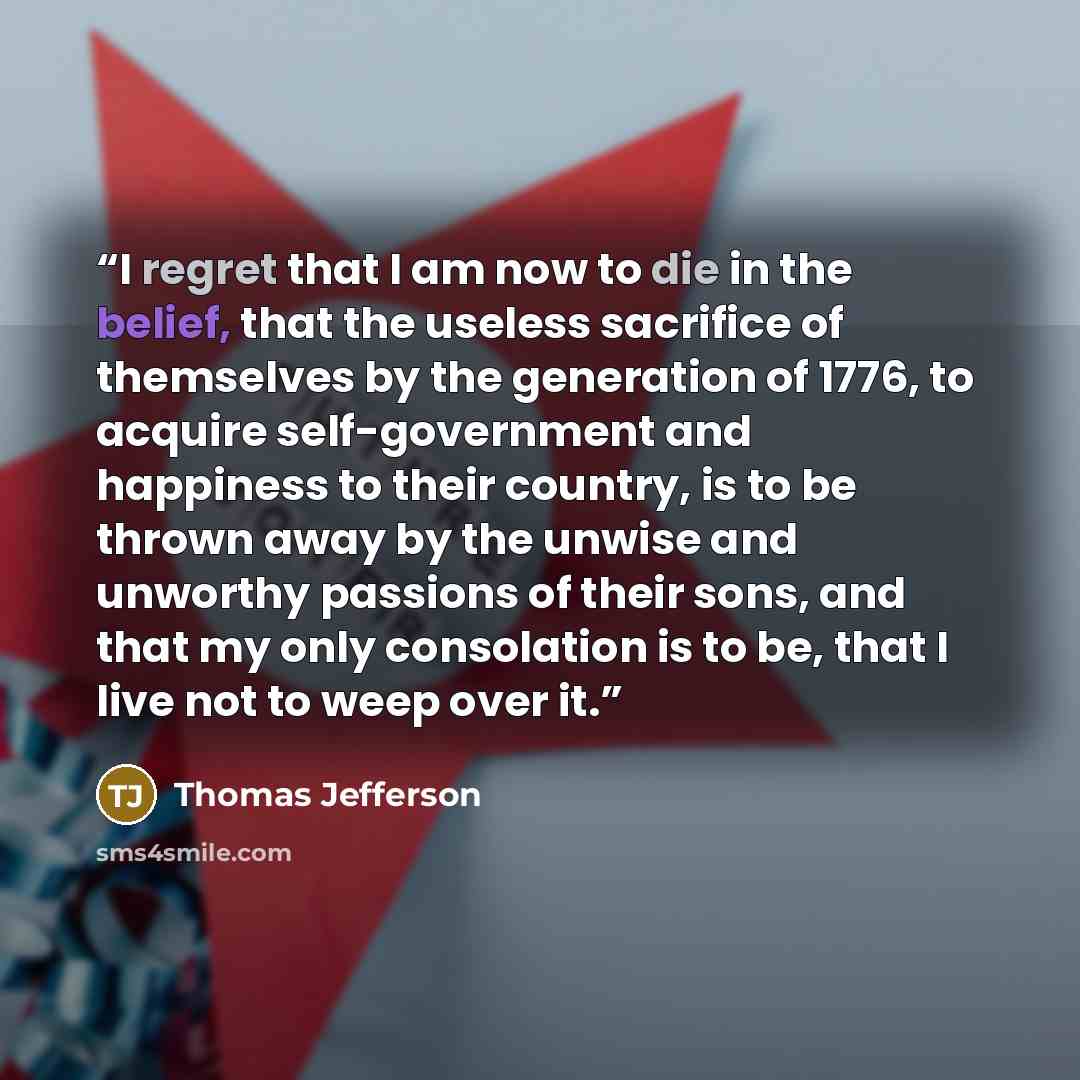 “I regret that I am now to die in the belief, that the useless sacrifice of themselves by the generation of 1776, to acquire self-government and happiness to their country, is to be thrown away by the unwise and unworthy passions of their sons, and that my only consolation is to be, that I live not…” quote by Thomas Jefferson