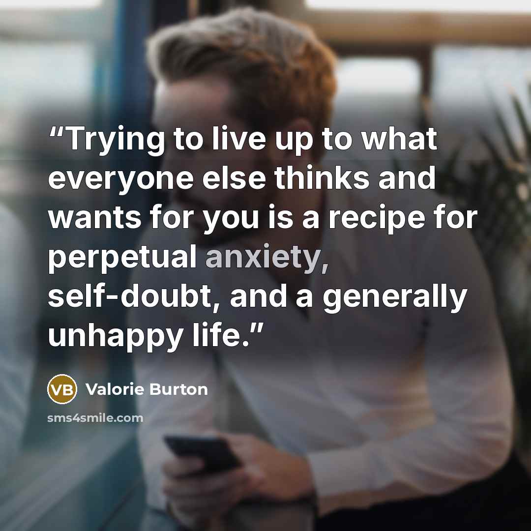 “Trying to live up to what everyone else thinks and wants for you is a recipe for perpetual anxiety, self-doubt, and a generally unhappy life.” quote by Valorie Burton