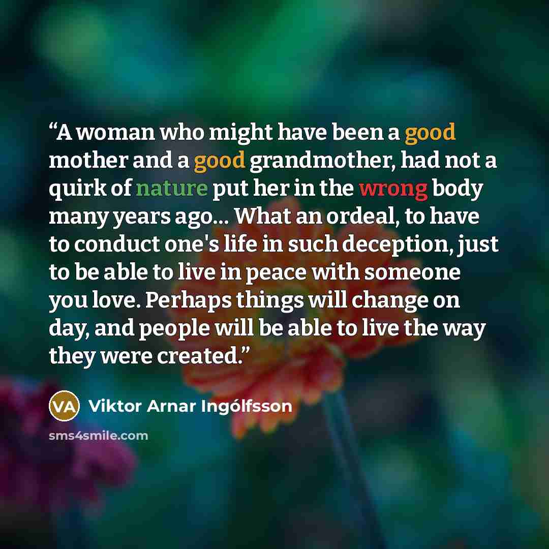 “A woman who might have been a good mother and a good grandmother, had not a quirk of nature put her in the wrong body many years ago… What an ordeal, to have to conduct one's life in such deception, just to be able to live in peace with someone you love. Perhaps things will change on day, and…” quote by Viktor Arnar Ingólfsson