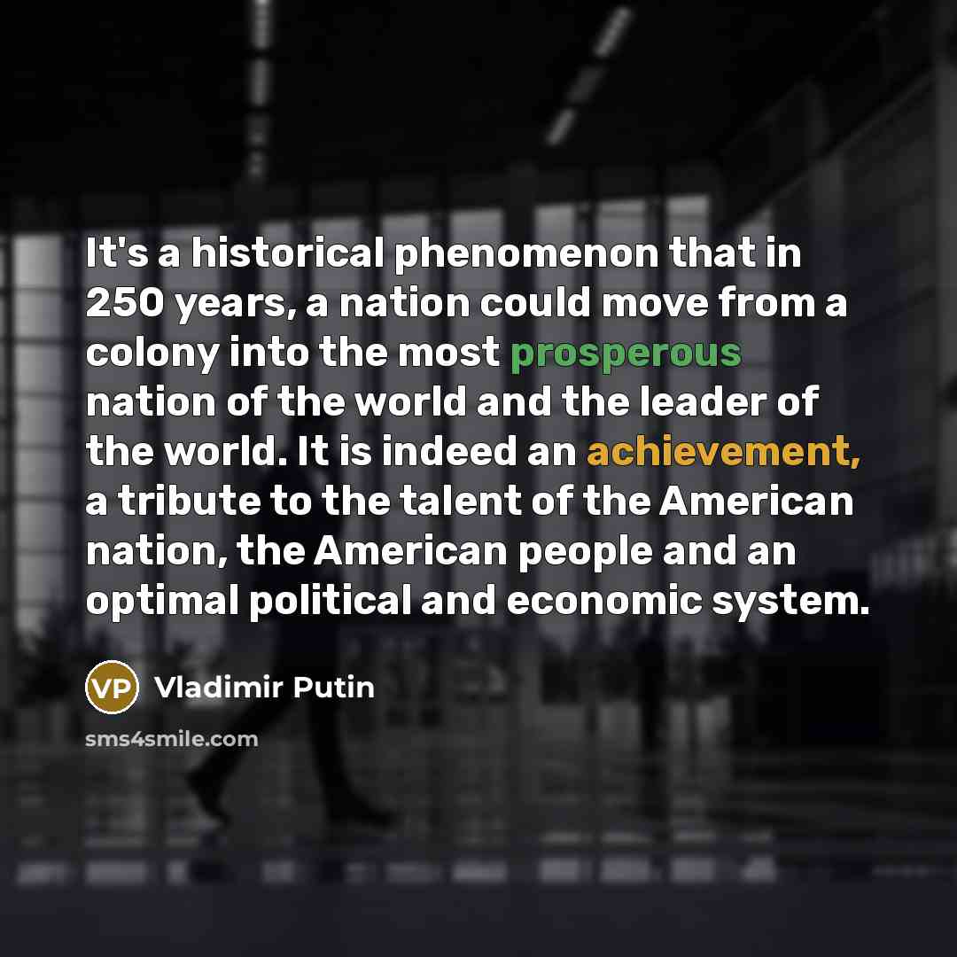 “It's a historical phenomenon that in 250 years, a nation could move from a colony into the most prosperous nation of the world and the leader of the world. It is indeed an achievement, a tribute to the talent of the American nation, the American people and an optimal political and economic system.” quote by Vladimir Putin