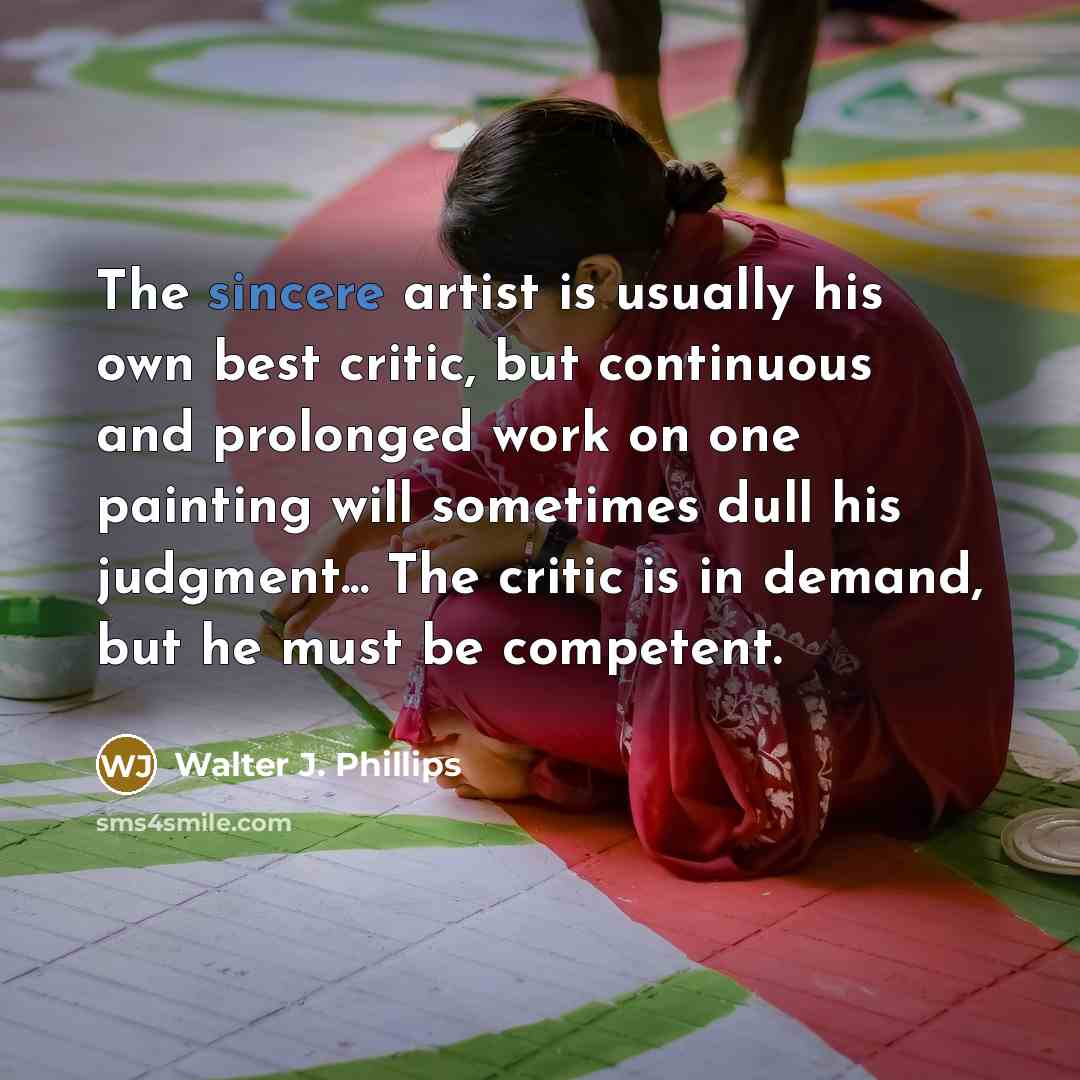 “The sincere artist is usually his own best critic, but continuous and prolonged work on one painting will sometimes dull his judgment... The critic is in demand, but he must be competent.” quote by Walter J. Phillips