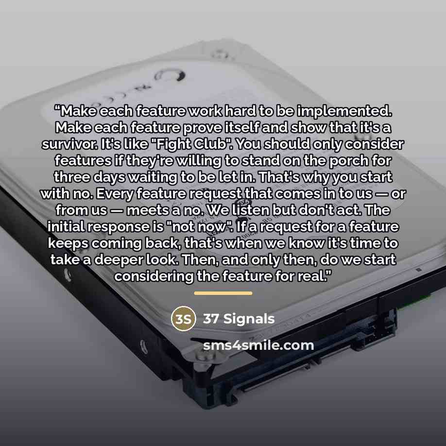 “Make each feature work hard to be implemented. Make each feature prove itself and show that it's a survivor. It's like "Fight Club". You should only consider features if they're willing to stand on the porch for three days waiting to be let in. That's why you start with no. Every feature request…” quote by 37 Signals