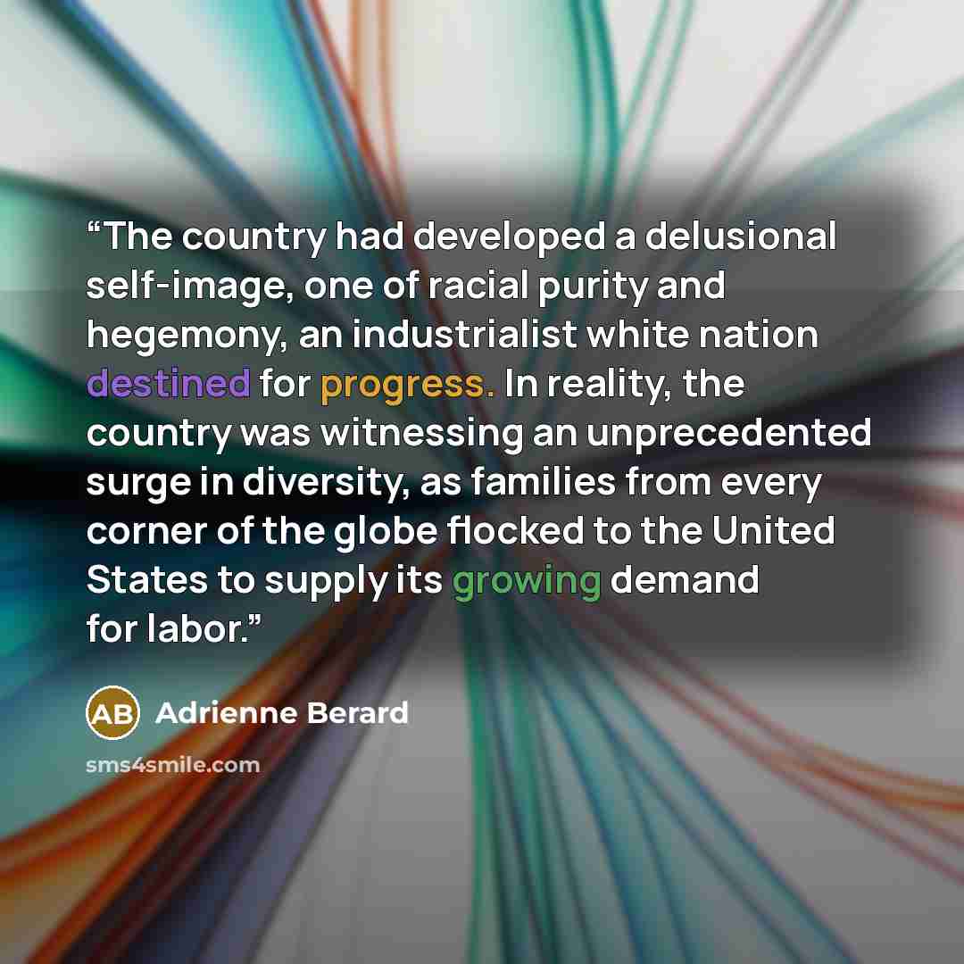 “The country had developed a delusional self-image, one of racial purity and hegemony, an industrialist white nation destined for progress. In reality, the country was witnessing an unprecedented surge in diversity, as families from every corner of the globe flocked to the United States to supply…” quote by Adrienne Berard