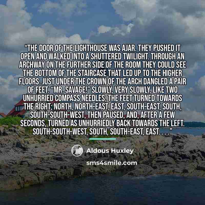 “The door of the lighthouse was ajar. They pushed it open and walked into a shuttered twilight. Through an archway on the further side of the room they could see the bottom of the staircase that led up to the higher floors. Just under the crown of the arch dangled a pair of feet. “Mr. Savage!”…” quote by Aldous Huxley
