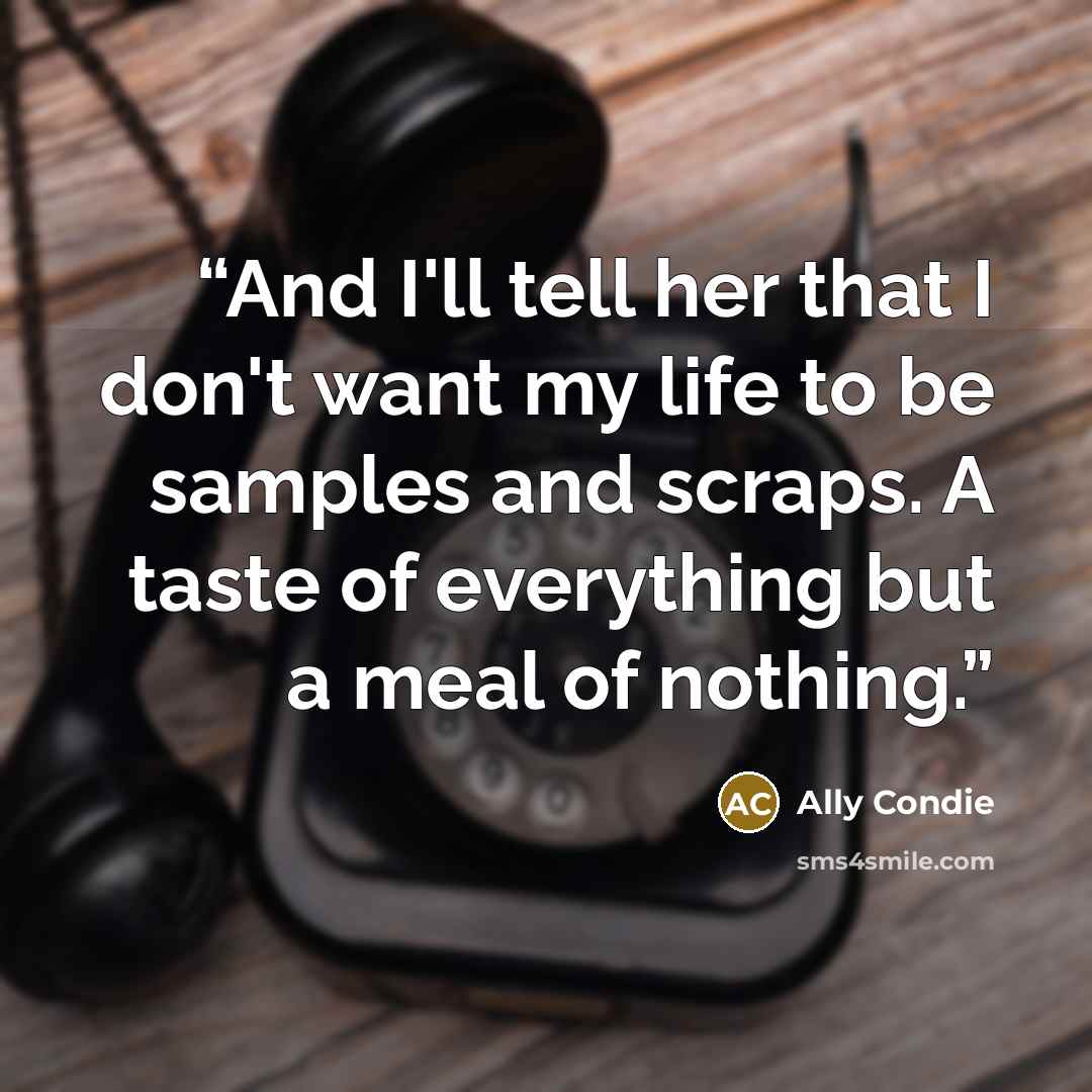 “And I'll tell her that I don't want my life to be samples and scraps. A taste of everything but a meal of nothing.” quote by Ally Condie