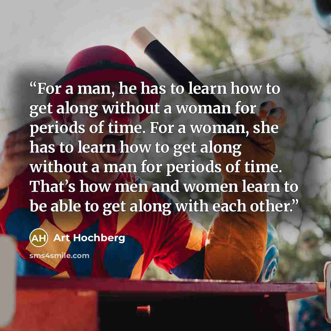 “For a man, he has to learn how to get along without a woman for periods of time. For a woman, she has to learn how to get along without a man for periods of time. That’s how men and women learn to be able to get along with each other.” quote by Art Hochberg