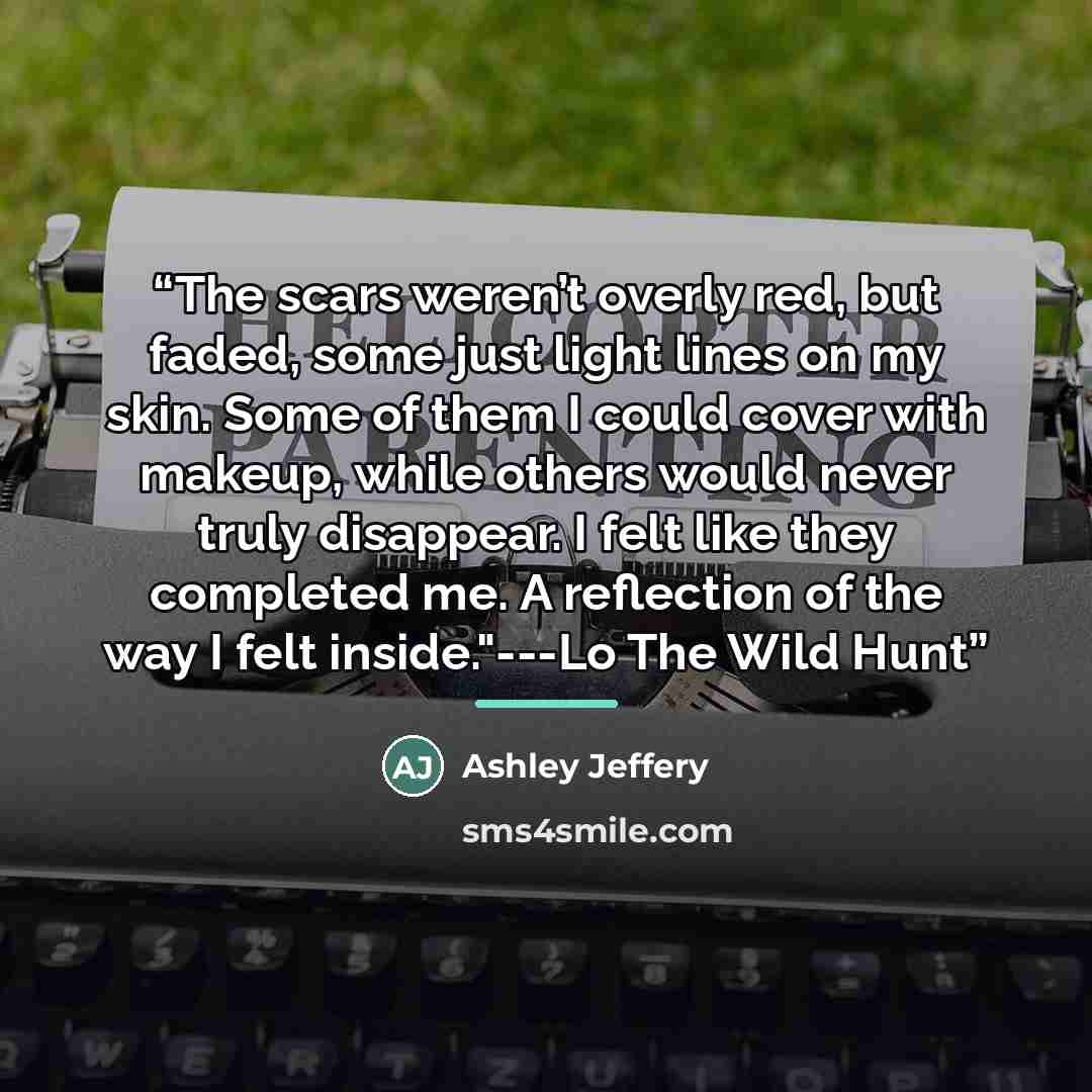 “The scars weren’t overly red, but faded, some just light lines on my skin. Some of them I could cover with makeup, while others would never truly disappear. I felt like they completed me. A reflection of the way I felt inside."---Lo The Wild Hunt” quote by Ashley Jeffery