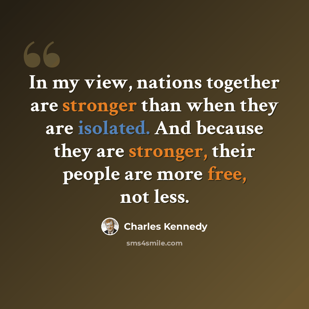 “In my view, nations together are stronger than when they are isolated. And because they are stronger, their people are more free, not less.” quote by Charles Kennedy