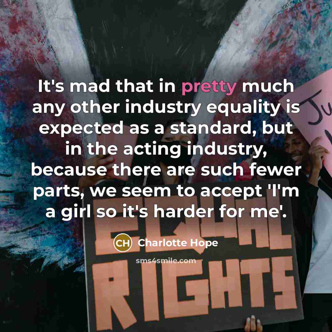 “It's mad that in pretty much any other industry equality is expected as a standard, but in the acting industry, because there are such fewer parts, we seem to accept 'I'm a girl so it's harder for me'.” quote by Charlotte Hope
