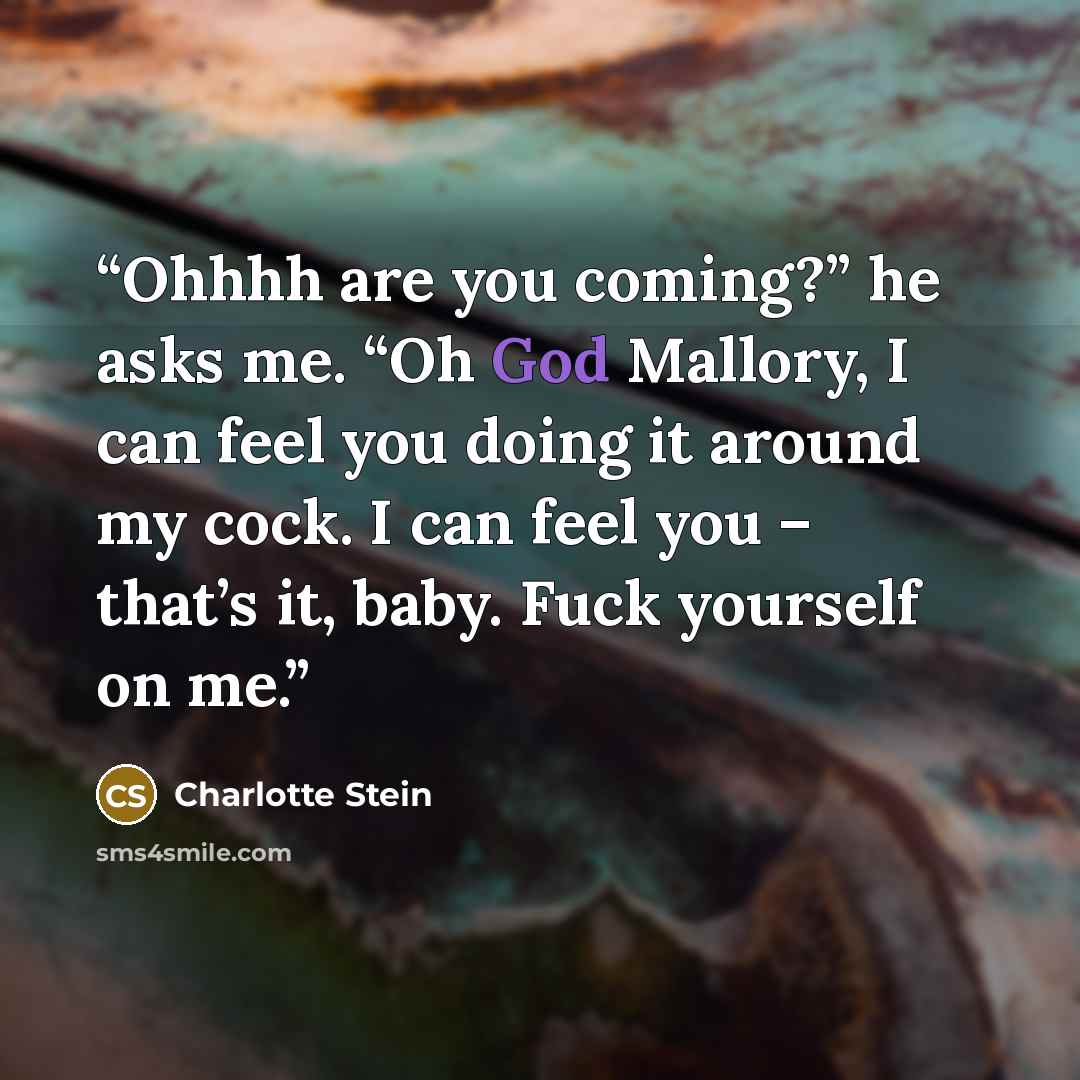 “Ohhhh are you coming?” he asks me. “Oh God Mallory, I can feel you doing it around my cock. I can feel you – that’s it, baby. Fuck yourself on me.” quote by Charlotte Stein
