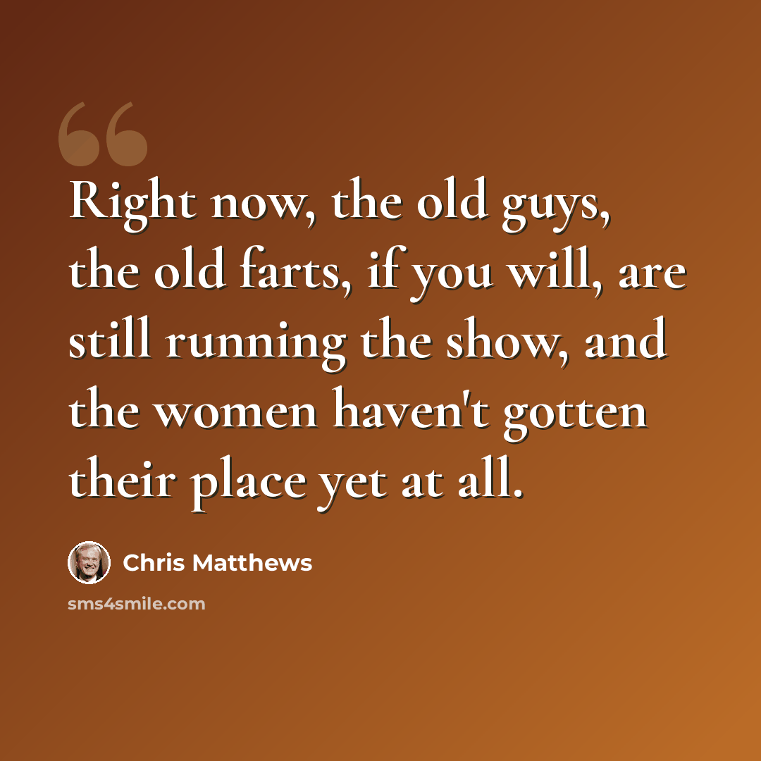 “Right now, the old guys, the old farts, if you will, are still running the show, and the women haven't gotten their place yet at all.” quote by Chris Matthews