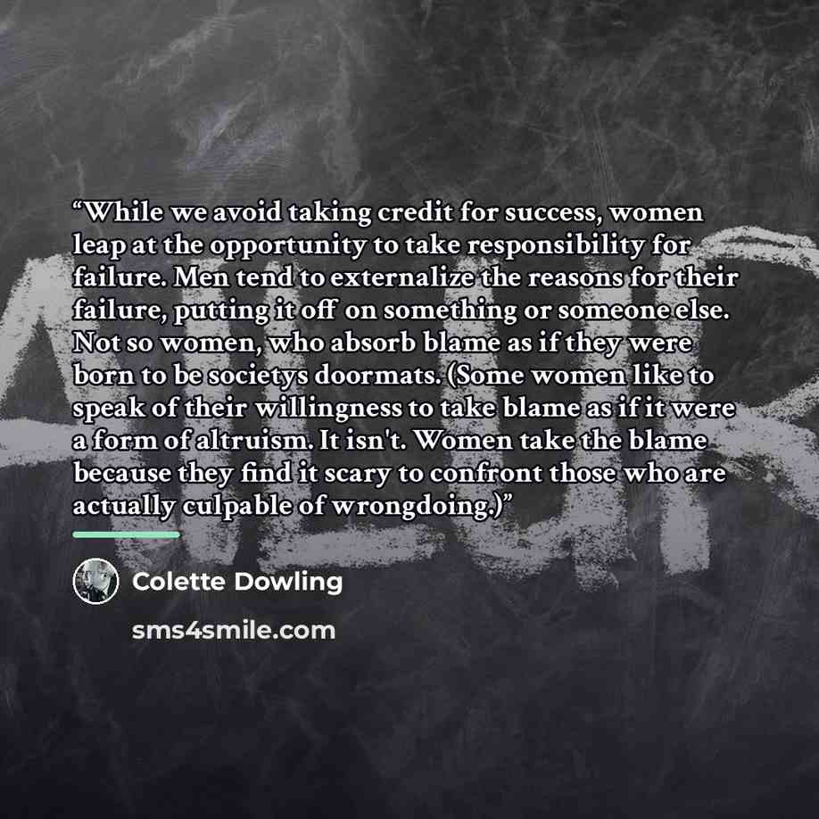 “While we avoid taking credit for success, women leap at the opportunity to take responsibility for failure. Men tend to externalize the reasons for their failure, putting it off on something or someone else. Not so women, who absorb blame as if they were born to be societys doormats. (Some women…” quote by Colette Dowling