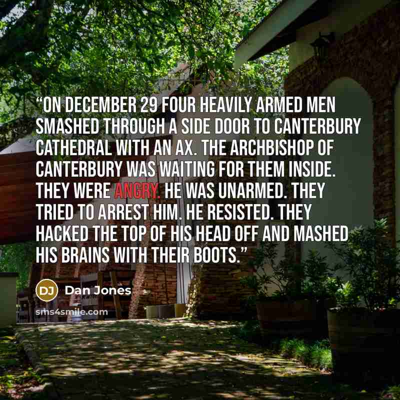 “On December 29 four heavily armed men smashed through a side door to Canterbury Cathedral with an ax. The archbishop of Canterbury was waiting for them inside. They were angry. He was unarmed. They tried to arrest him. He resisted. They hacked the top of his head off and mashed his brains with…” quote by Dan Jones
