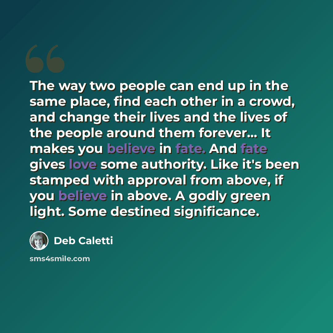 “The way two people can end up in the same place, find each other in a crowd, and change their lives and the lives of the people around them forever... It makes you believe in fate. And fate gives love some authority. Like it's been stamped with approval from above, if you believe in above. A godly…” quote by Deb Caletti