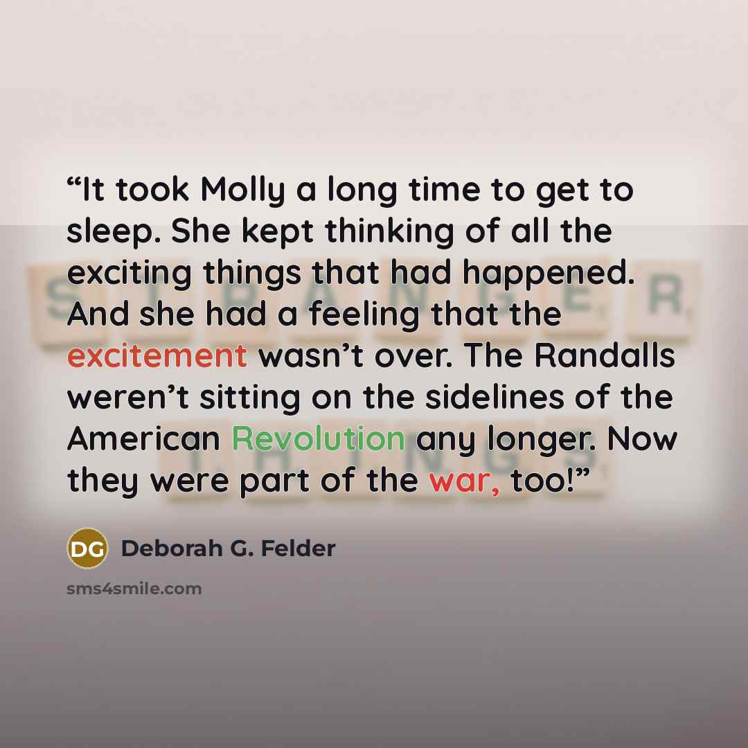 “It took Molly a long time to get to sleep. She kept thinking of all the exciting things that had happened. And she had a feeling that the excitement wasn’t over. The Randalls weren’t sitting on the sidelines of the American Revolution any longer. Now they were part of the war, too!” quote by Deborah G. Felder
