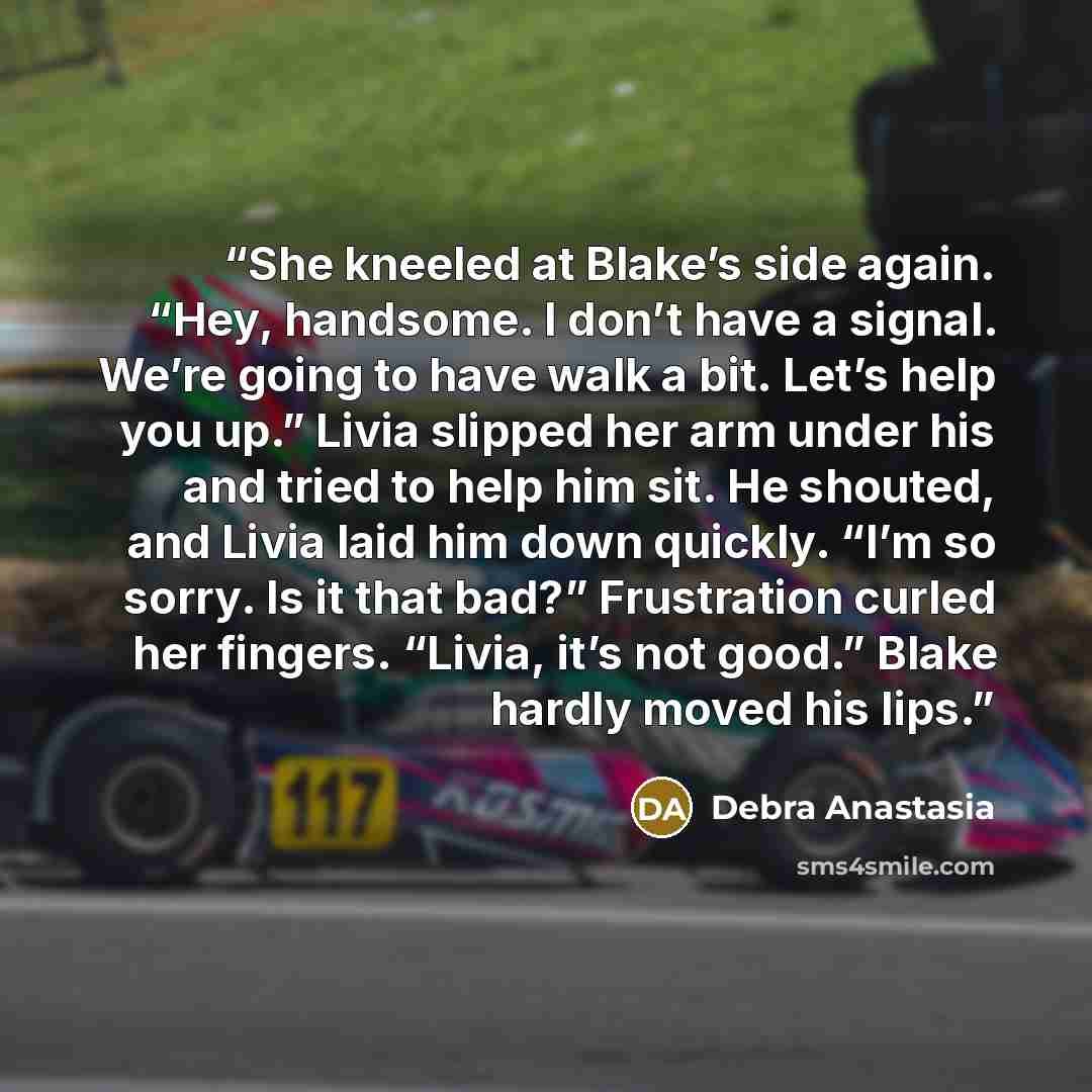 “She kneeled at Blake’s side again. “Hey, handsome. I don’t have a signal. We’re going to have walk a bit. Let’s help you up.” Livia slipped her arm under his and tried to help him sit. He shouted, and Livia laid him down quickly. “I’m so sorry. Is it that bad?” Frustration curled her fingers…” quote by Debra Anastasia