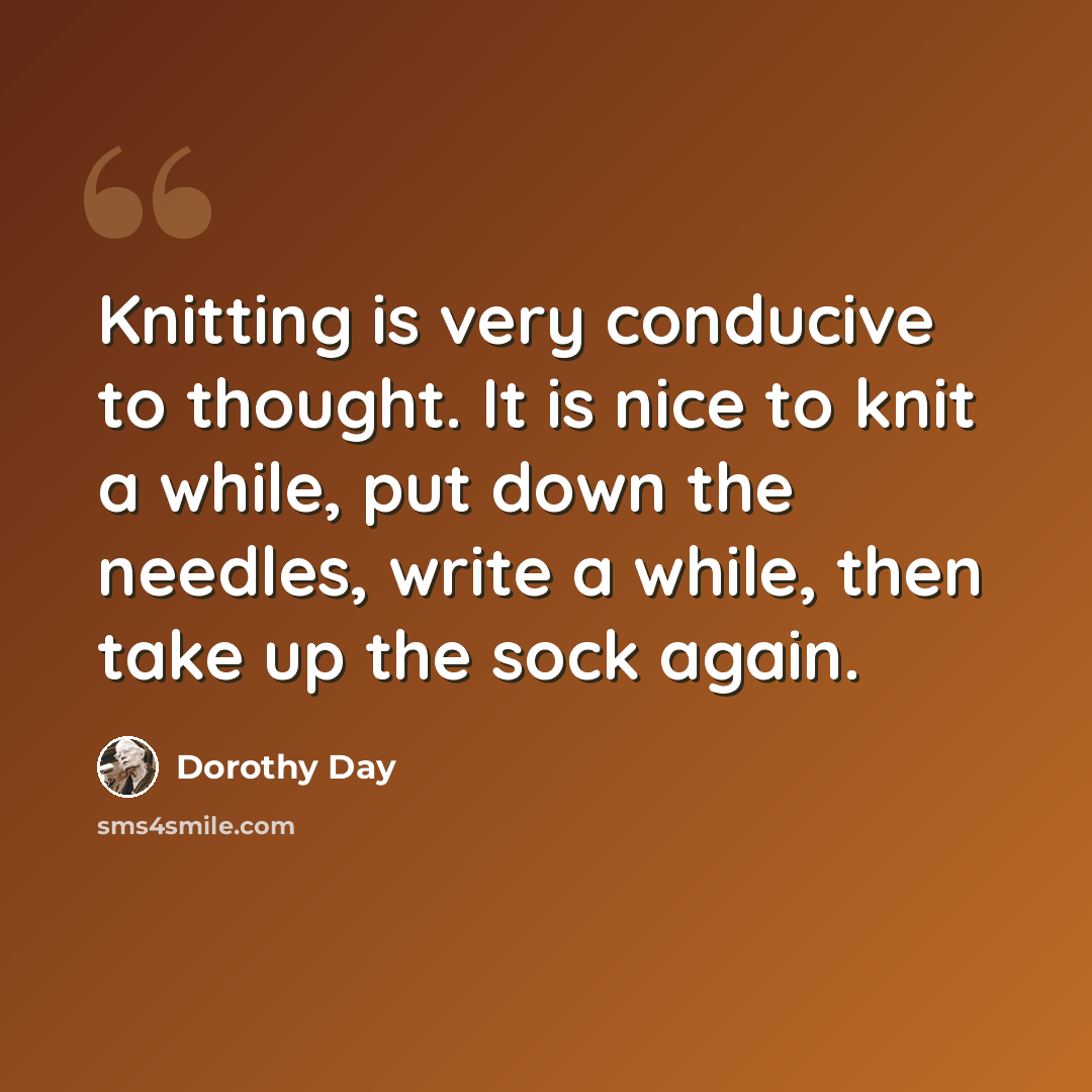 “Knitting is very conducive to thought. It is nice to knit a while, put down the needles, write a while, then take up the sock again.” quote by Dorothy Day