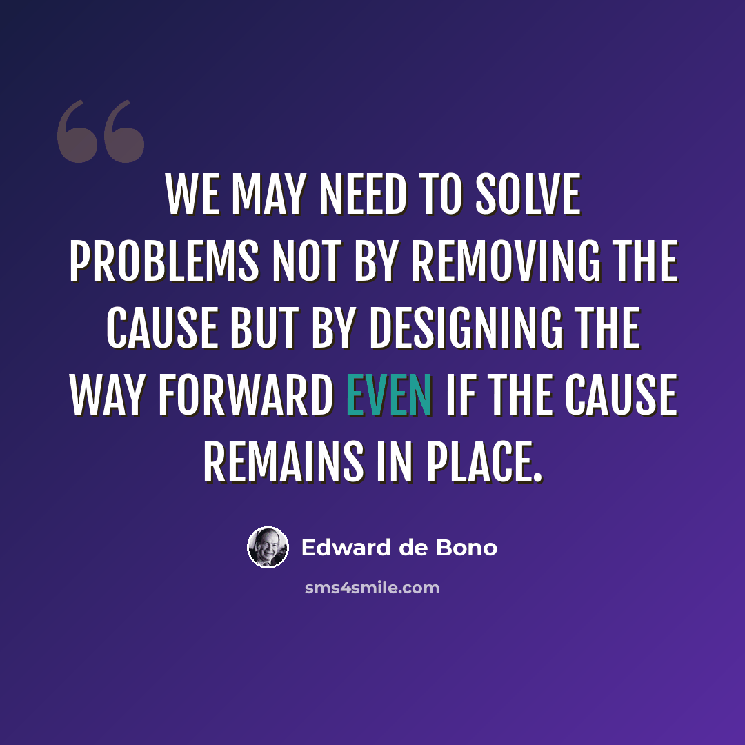 “We may need to solve problems not by removing the cause but by designing the way forward even if the cause remains in place.” quote by Edward de Bono