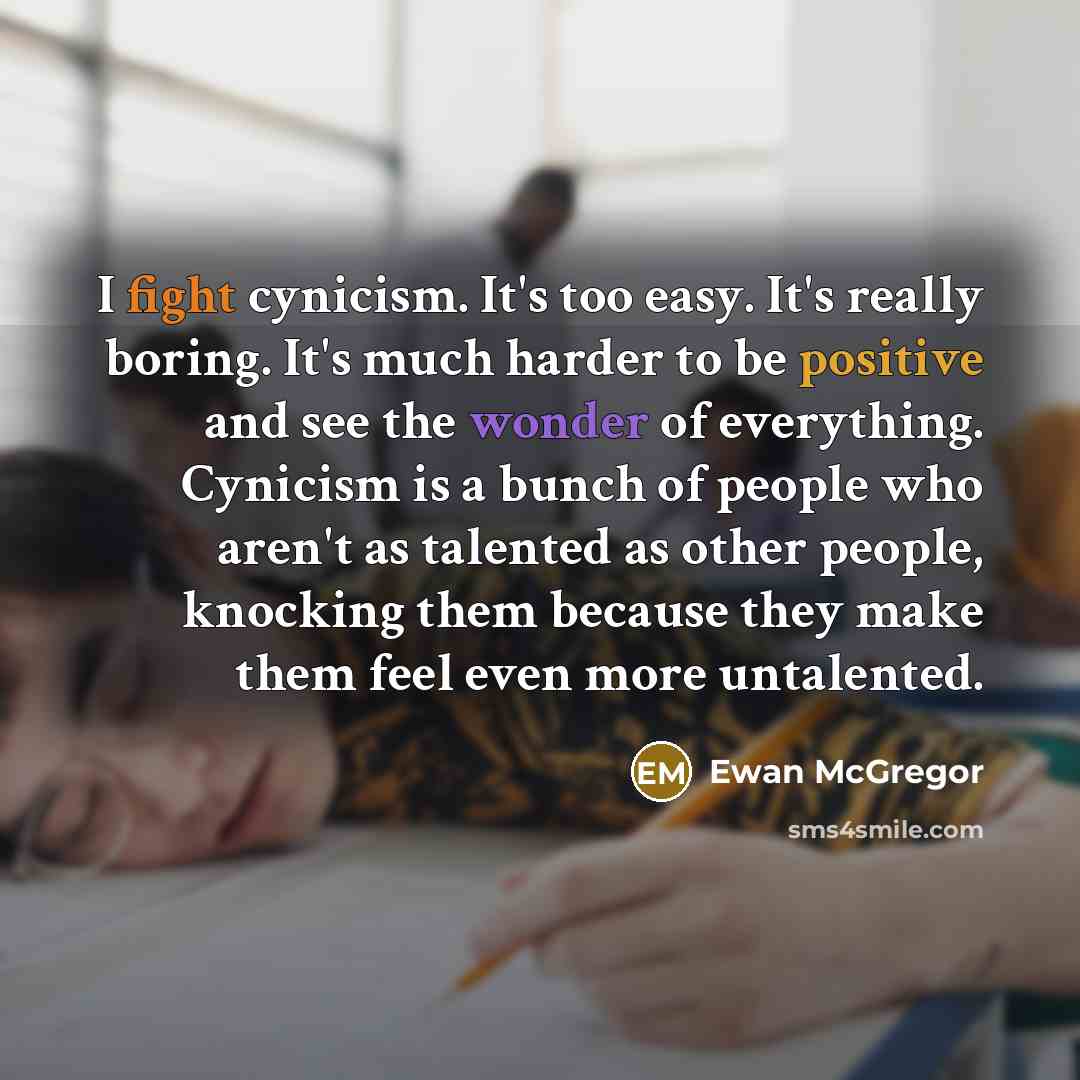 “I fight cynicism. It's too easy. It's really boring. It's much harder to be positive and see the wonder of everything. Cynicism is a bunch of people who aren't as talented as other people, knocking them because they make them feel even more untalented.” quote by Ewan McGregor