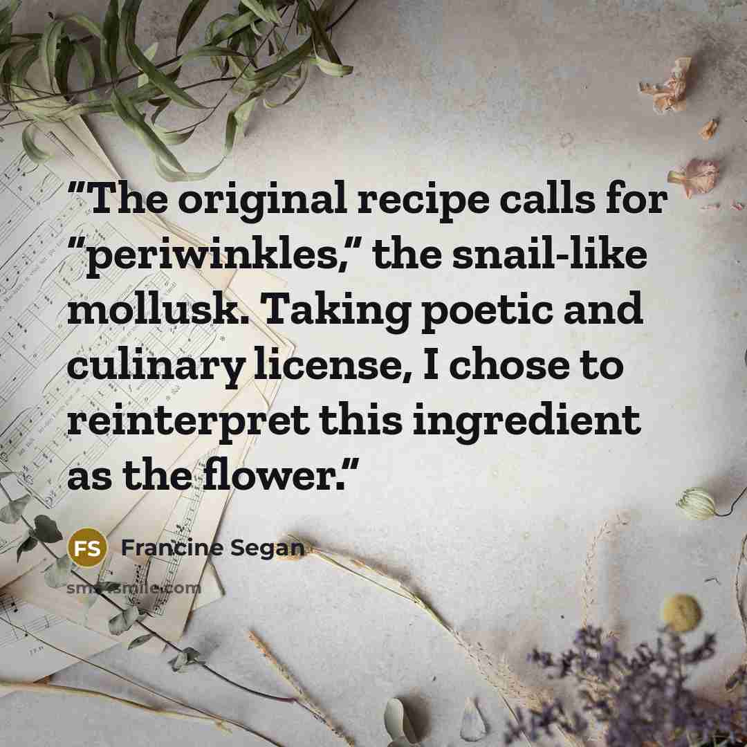 “The original recipe calls for “periwinkles,” the snail-like mollusk. Taking poetic and culinary license, I chose to reinterpret this ingredient as the flower.” quote by Francine Segan