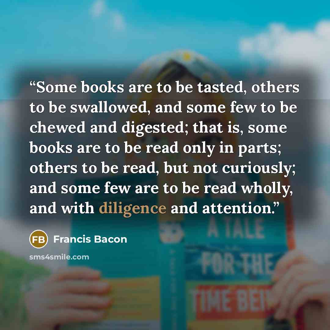 “Some books are to be tasted, others to be swallowed, and some few to be chewed and digested; that is, some books are to be read only in parts; others to be read, but not curiously; and some few are to be read wholly, and with diligence and attention.” quote by Francis Bacon