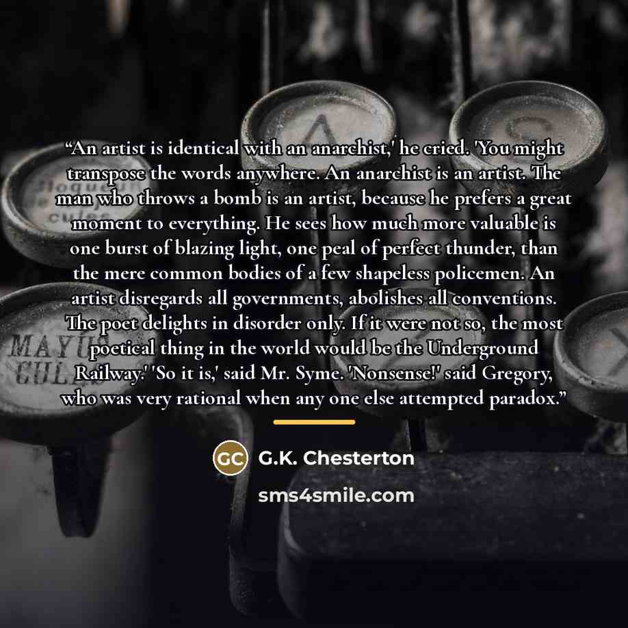 “An artist is identical with an anarchist,' he cried. 'You might transpose the words anywhere. An anarchist is an artist. The man who throws a bomb is an artist, because he prefers a great moment to everything. He sees how much more valuable is one burst of blazing light, one peal of perfect…” quote by G.K. Chesterton