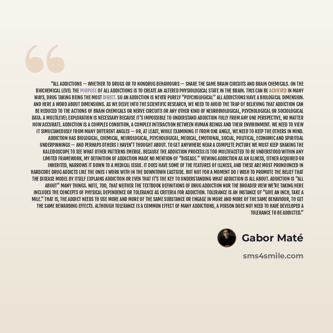 “All addictions — whether to drugs or to nondrug behaviours — share the same brain circuits and brain chemicals. On the biochemical level the purpose of all addictions is to create an altered physiological state in the brain. This can be achieved in many ways, drug taking being the most direct. So…” quote by Gabor Maté