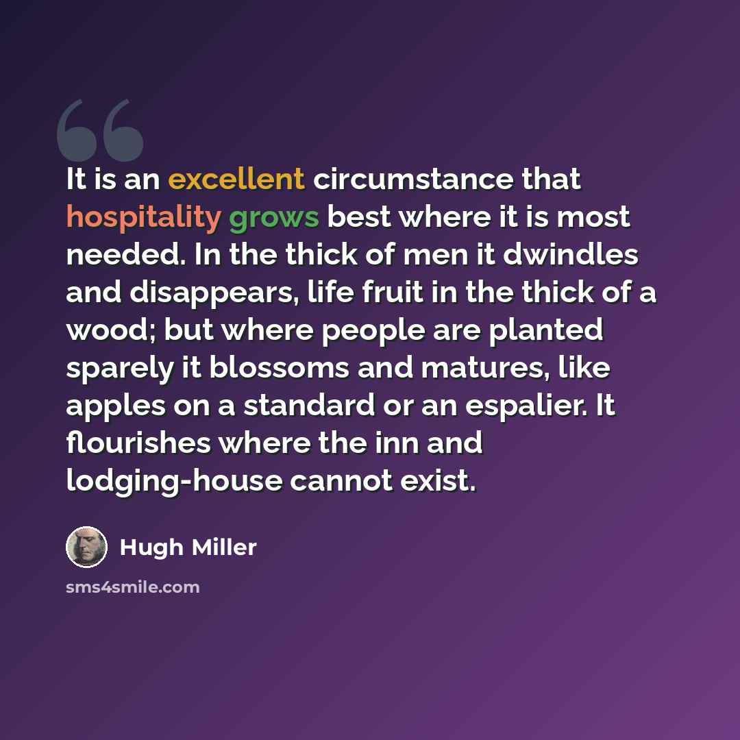 “It is an excellent circumstance that hospitality grows best where it is most needed. In the thick of men it dwindles and disappears, life fruit in the thick of a wood; but where people are planted sparely it blossoms and matures, like apples on a standard or an espalier. It flourishes where the…” quote by Hugh Miller