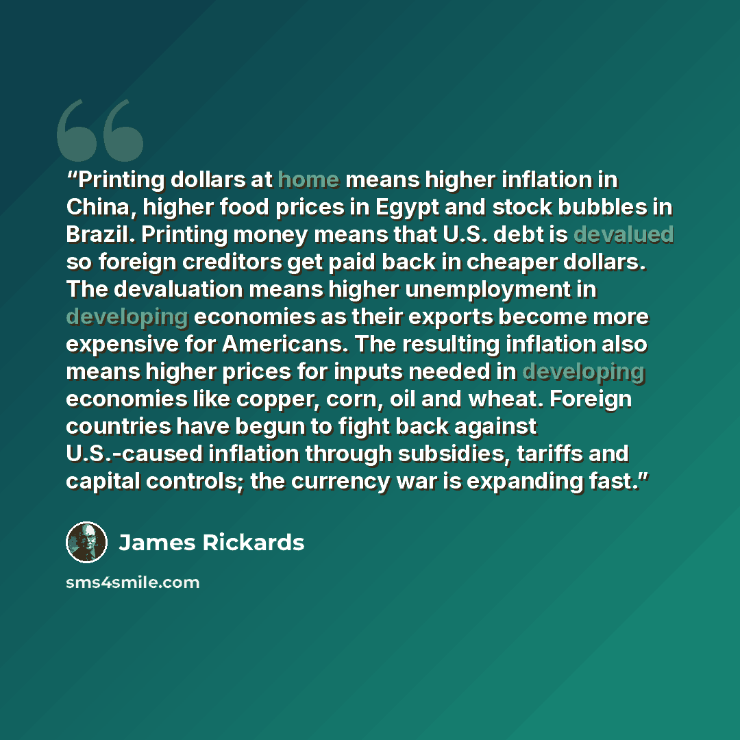 “Printing dollars at home means higher inflation in China, higher food prices in Egypt and stock bubbles in Brazil. Printing money means that U.S. debt is devalued so foreign creditors get paid back in cheaper dollars. The devaluation means higher unemployment in developing economies as their…” quote by James Rickards