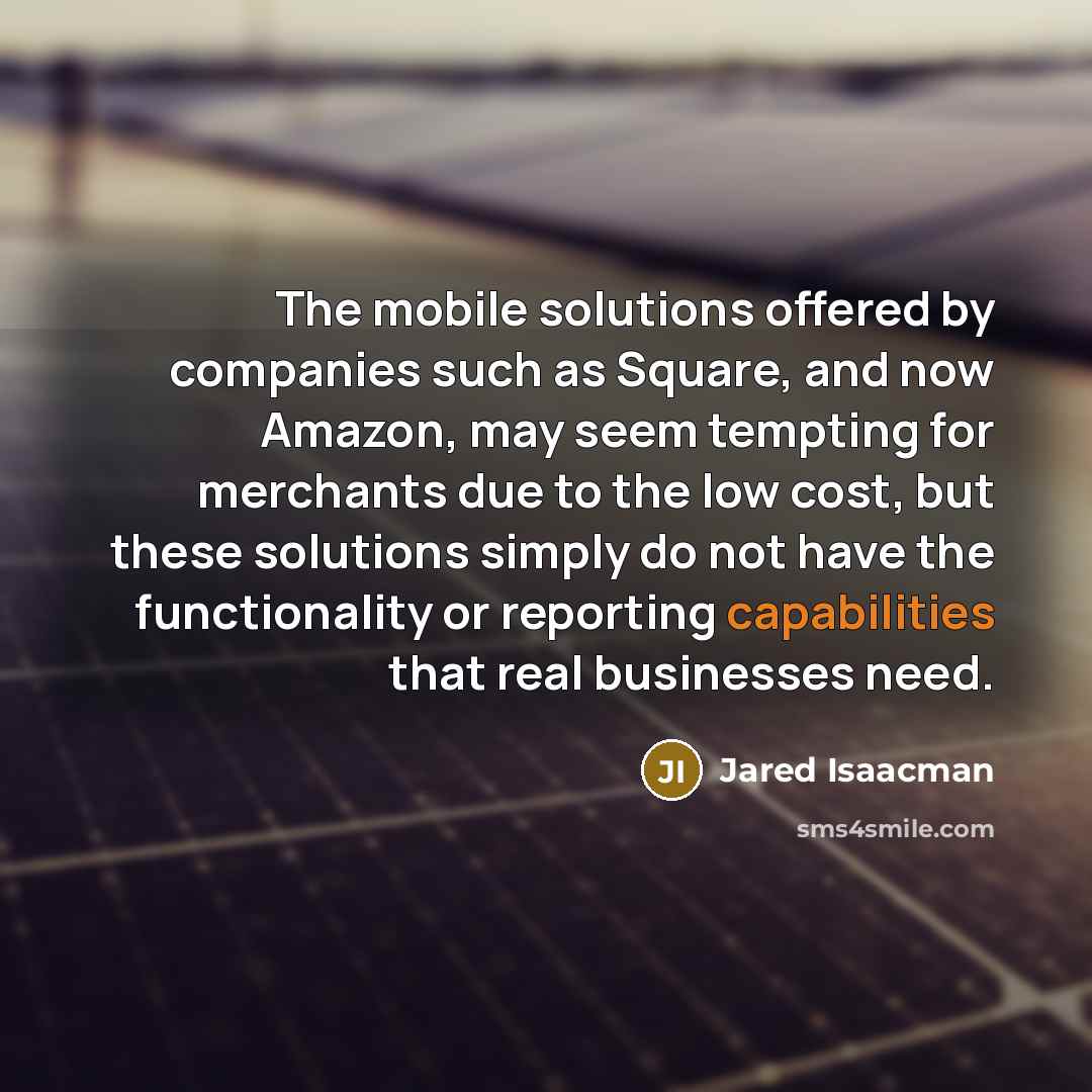 “The mobile solutions offered by companies such as Square, and now Amazon, may seem tempting for merchants due to the low cost, but these solutions simply do not have the functionality or reporting capabilities that real businesses need.” quote by Jared Isaacman
