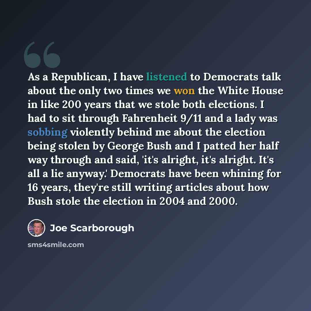 “As a Republican, I have listened to Democrats talk about the only two times we won the White House in like 200 years that we stole both elections. I had to sit through Fahrenheit 9/11 and a lady was sobbing violently behind me about the election being stolen by George Bush and I patted her half…” quote by Joe Scarborough