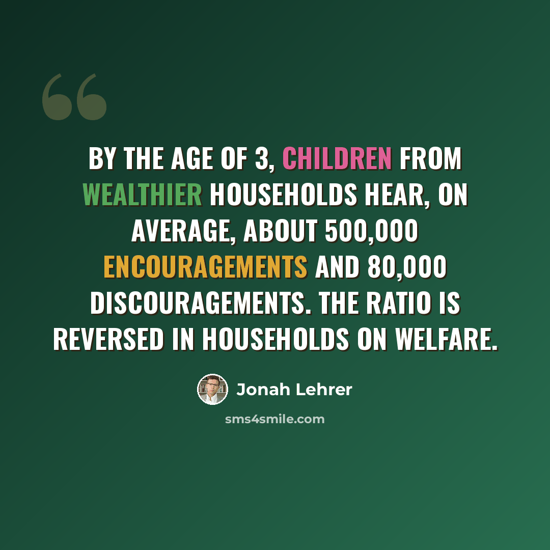 “By the age of 3, children from wealthier households hear, on average, about 500,000 encouragements and 80,000 discouragements. The ratio is reversed in households on welfare.” quote by Jonah Lehrer