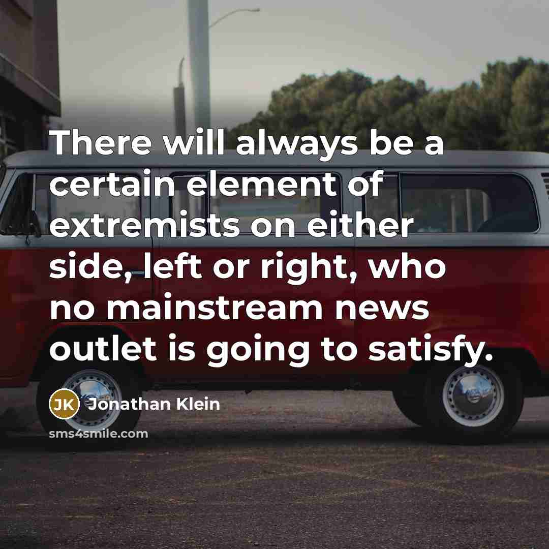 “There will always be a certain element of extremists on either side, left or right, who no mainstream news outlet is going to satisfy.” quote by Jonathan Klein