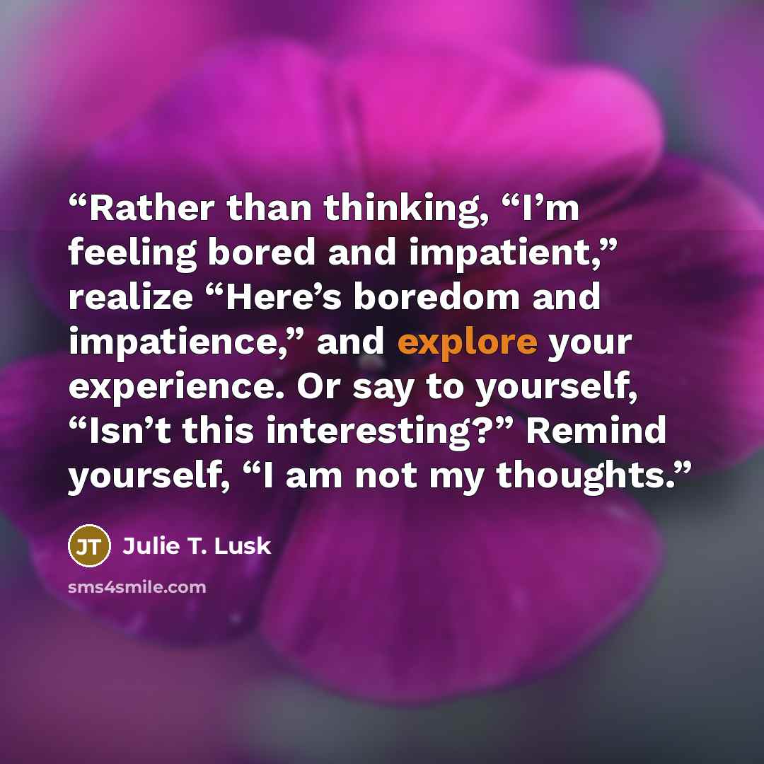 “Rather than thinking, “I’m feeling bored and impatient,” realize “Here’s boredom and impatience,” and explore your experience. Or say to yourself, “Isn’t this interesting?” Remind yourself, “I am not my thoughts.” quote by Julie T. Lusk