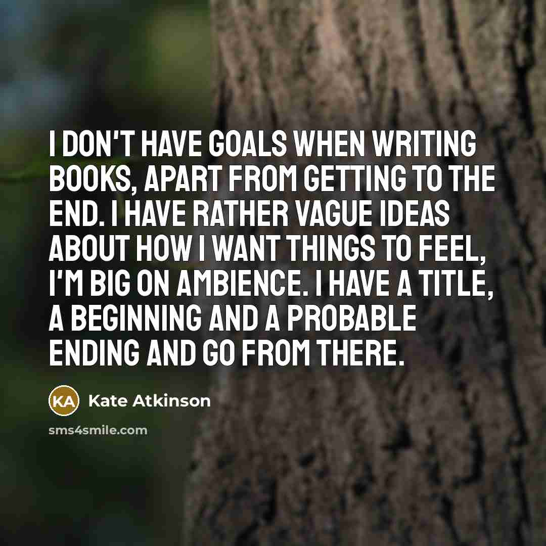 “I don't have goals when writing books, apart from getting to the end. I have rather vague ideas about how I want things to feel, I'm big on ambience. I have a title, a beginning and a probable ending and go from there.” quote by Kate Atkinson