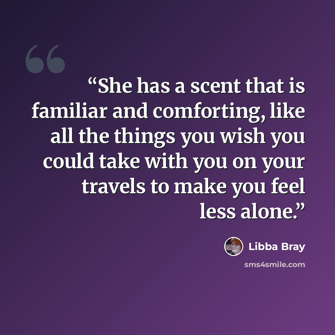 “She has a scent that is familiar and comforting, like all the things you wish you could take with you on your travels to make you feel less alone.” quote by Libba Bray