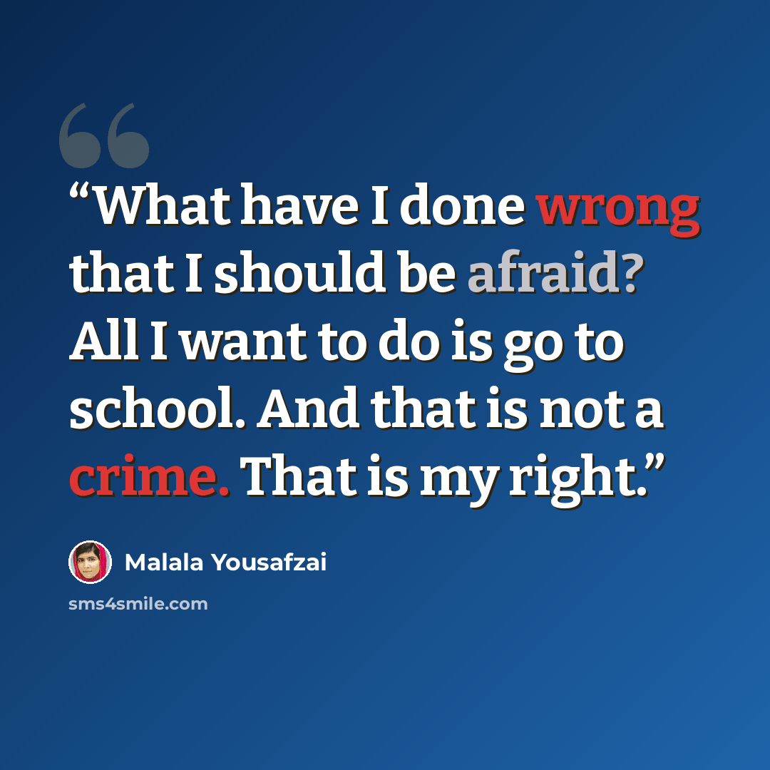 “What have I done wrong that I should be afraid? All I want to do is go to school. And that is not a crime. That is my right.” quote by Malala Yousafzai