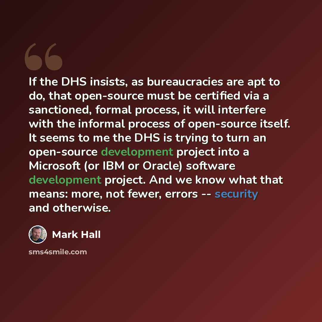 “If the DHS insists, as bureaucracies are apt to do, that open-source must be certified via a sanctioned, formal process, it will interfere with the informal process of open-source itself. It seems to me the DHS is trying to turn an open-source development project into a Microsoft (or IBM or…” quote by Mark Hall