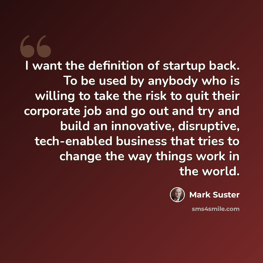 “I want the definition of startup back. To be used by anybody who is willing to take the risk to quit their corporate job and go out and try and build an innovative, disruptive, tech-enabled business that tries to change the way things work in the world.” quote by Mark Suster