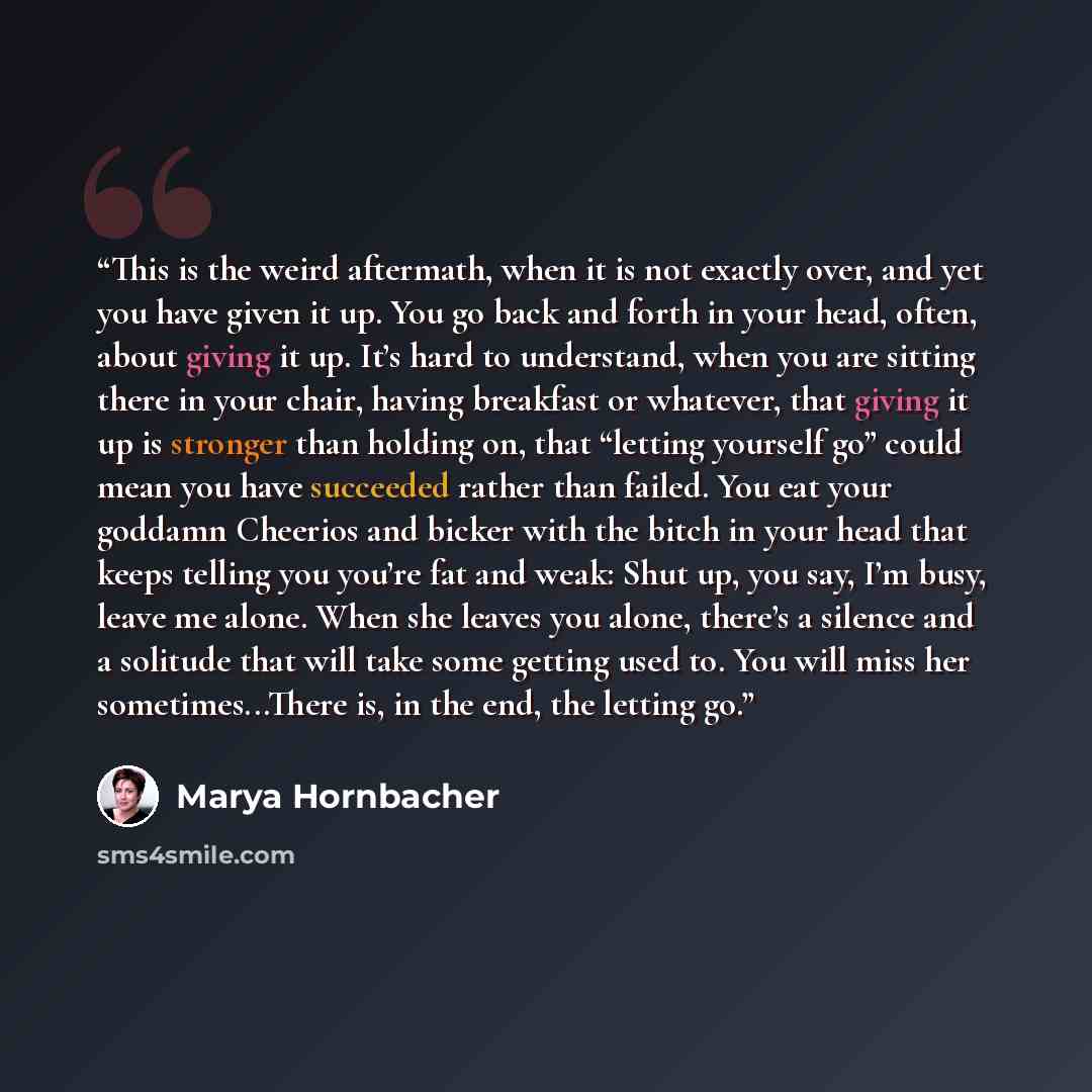 “This is the weird aftermath, when it is not exactly over, and yet you have given it up. You go back and forth in your head, often, about giving it up. It’s hard to understand, when you are sitting there in your chair, having breakfast or whatever, that giving it up is stronger than holding on…” quote by Marya Hornbacher