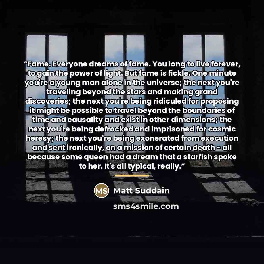 “Fame. Everyone dreams of fame. You long to live forever, to gain the power of light. But fame is fickle. One minute you're a young man alone in the universe; the next you're traveling beyond the stars and making grand discoveries; the next you're being ridiculed for proposing it might be possible…” quote by Matt Suddain