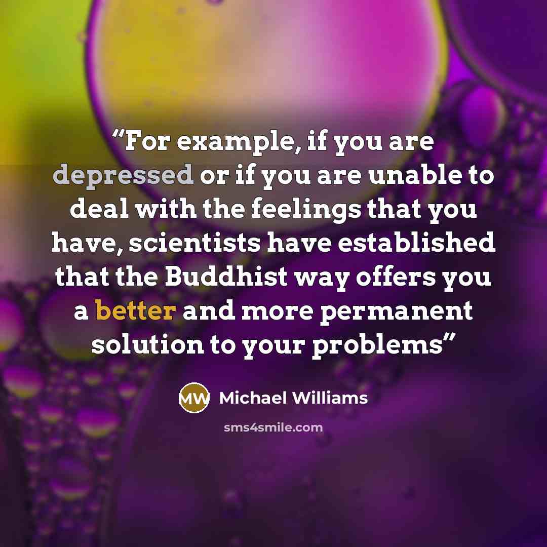 “For example, if you are depressed or if you are unable to deal with the feelings that you have, scientists have established that the Buddhist way offers you a better and more permanent solution to your problems” quote by Michael Williams