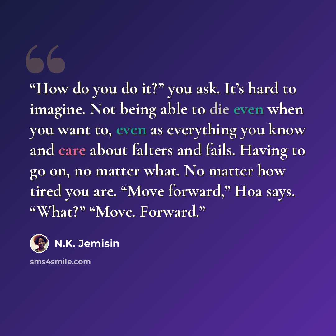 “How do you do it?” you ask. It’s hard to imagine. Not being able to die even when you want to, even as everything you know and care about falters and fails. Having to go on, no matter what. No matter how tired you are. “Move forward,” Hoa says. “What?” “Move. Forward.” quote by N.K. Jemisin