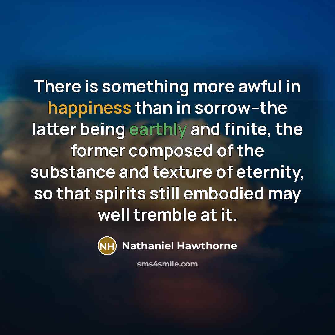 “There is something more awful in happiness than in sorrow--the latter being earthly and finite, the former composed of the substance and texture of eternity, so that spirits still embodied may well tremble at it.” quote by Nathaniel Hawthorne