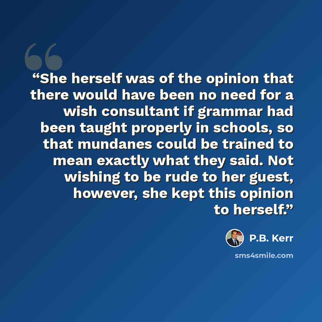 “She herself was of the opinion that there would have been no need for a wish consultant if grammar had been taught properly in schools, so that mundanes could be trained to mean exactly what they said. Not wishing to be rude to her guest, however, she kept this opinion to herself.” quote by P.B. Kerr