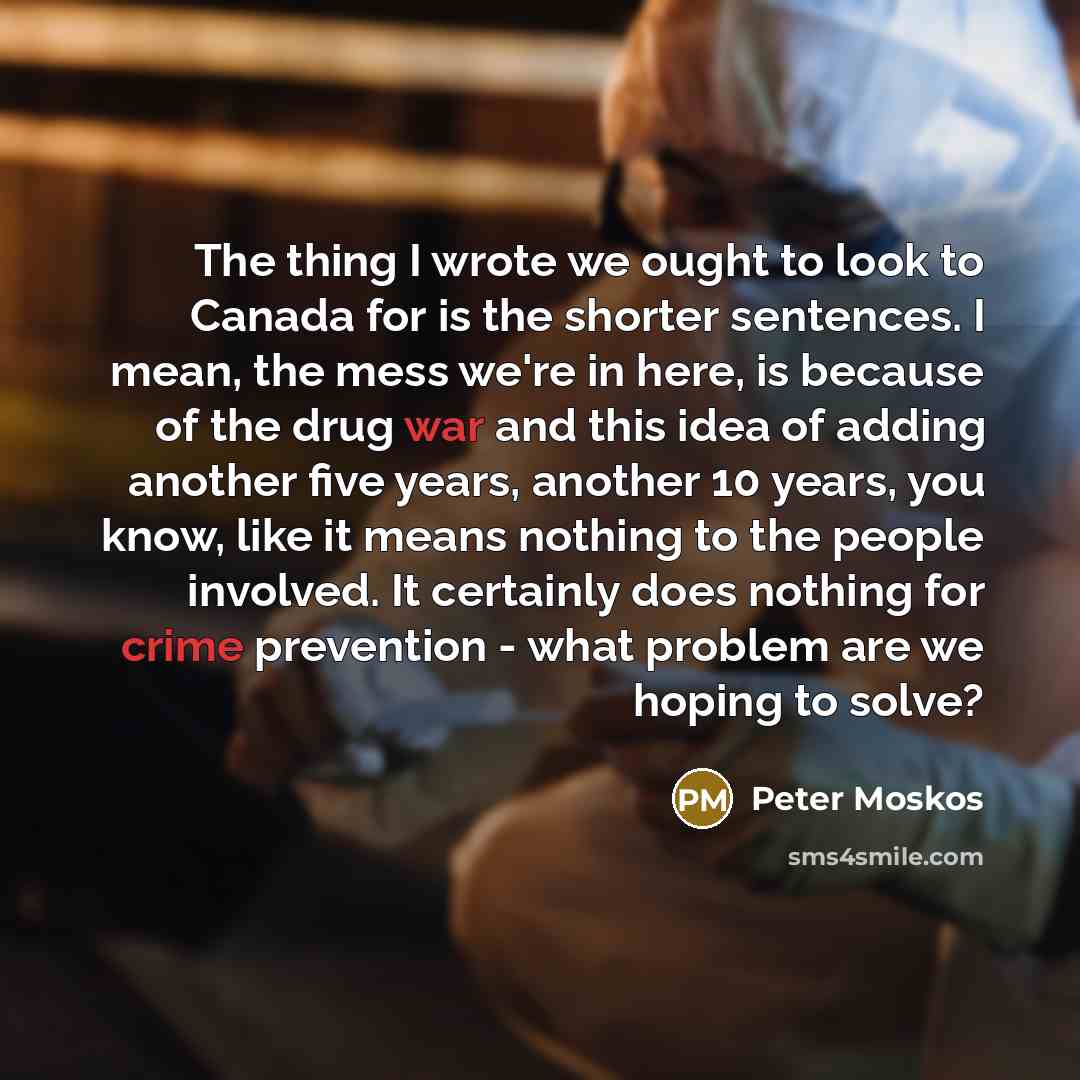“The thing I wrote we ought to look to Canada for is the shorter sentences. I mean, the mess we're in here, is because of the drug war and this idea of adding another five years, another 10 years, you know, like it means nothing to the people involved. It certainly does nothing for crime prevention…” quote by Peter Moskos