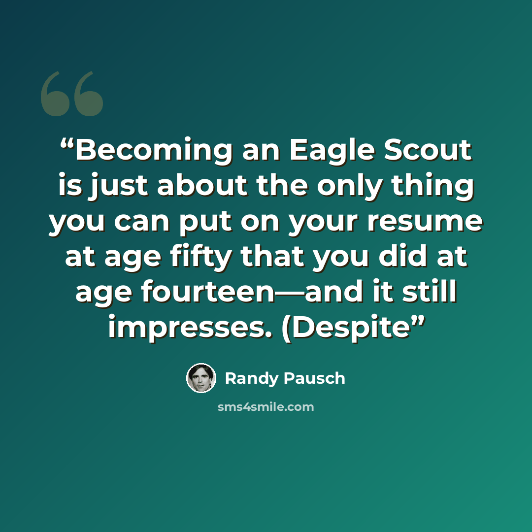 “Becoming an Eagle Scout is just about the only thing you can put on your resume at age fifty that you did at age fourteen—and it still impresses. (Despite” quote by Randy Pausch